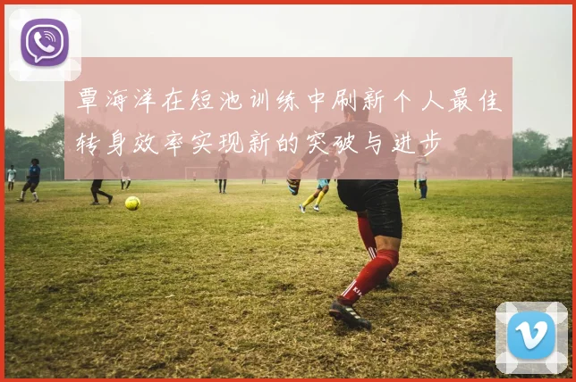 覃海洋在短池训练中刷新个人最佳转身效率实现新的突破与进步