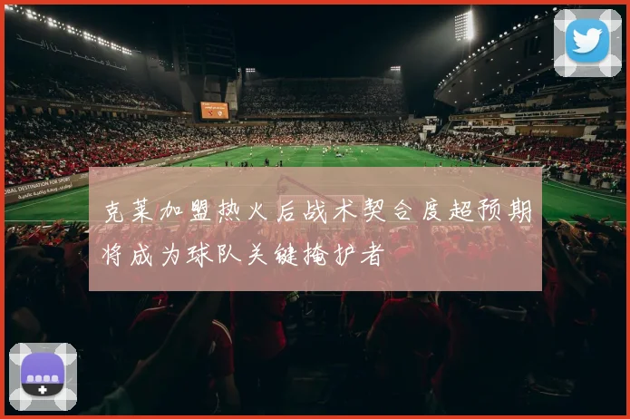 克莱加盟热火后战术契合度超预期将成为球队关键掩护者