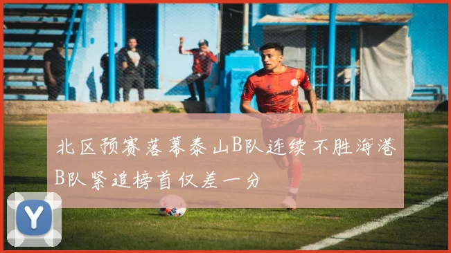 北区预赛落幕泰山B队连续不胜海港B队紧追榜首仅差一分