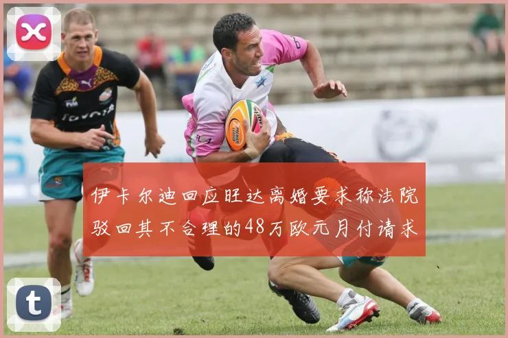 伊卡尔迪回应旺达离婚要求称法院驳回其不合理的48万欧元月付请求